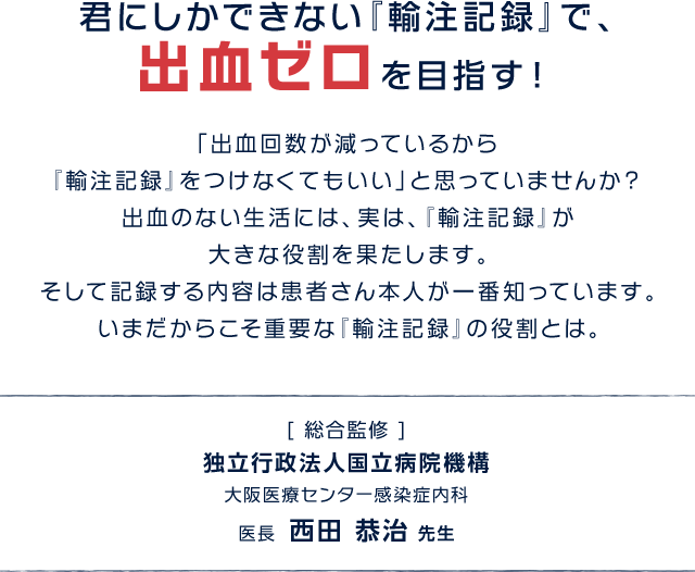 君にしかできない『輸注記録』で、 出血ゼロを目指す！「出血回数が減っているから『輸注記録』をつけなくてもいい」と思っていませんか？出血のない生活には、実は、『輸注記録』が大きな役割を果たします。そして記録する内容は患者さん本人が一番知っています。 いまだからこそ重要な輸注記録の役割