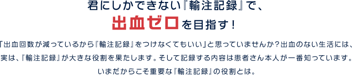 君にしかできない『輸注記録』で、 出血ゼロを目指す！「出血回数が減っているから『輸注記録』をつけなくてもいい」と思っていませんか？出血のない生活には、実は、『輸注記録』が大きな役割を果たします。そして記録する内容は患者さん本人が一番知っています。 いまだからこそ重要な輸注記録の役割